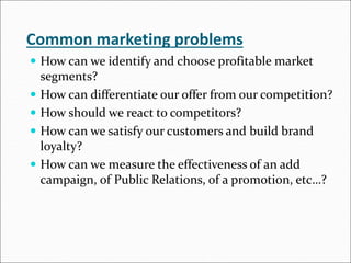 Common marketing problems
 How can we identify and choose profitable market
segments?
 How can differentiate our offer from our competition?
 How should we react to competitors?
 How can we satisfy our customers and build brand
loyalty?
 How can we measure the effectiveness of an add
campaign, of Public Relations, of a promotion, etc…?
 