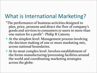 What is International Marketing?
“The performance of business activities designed to
plan, price, promote and direct the flow of company’s
goods and services to consumers or users in more than
one nation for a profit”- Philip R Cateora
 At the simplest level: Management process involving
the decision making of one or more marketing mix,
across national boundaries.
 At its most complex level: Involves establishment of
the forms manufacturing/processing facilities around
the world and coordinating marketing strategies
across the globe.
 