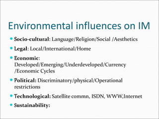 Environmental influences on IM
 Socio-cultural: Language/Religion/Social /Aesthetics
 Legal: Local/International/Home
 Economic:
Developed/Emerging/Underdeveloped/Currency
/Economic Cycles
 Political: Discriminatory/physical/Operational
restrictions
 Technological: Satellite commn, ISDN, WWW,Internet
 Sustainability:
 