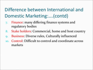 Difference between International and
Domestic Marketing:….(contd)
7. Finance: many differing finance systems and
regulatory bodies
8. Stake holders: Commercial, home and host country
9. Business: Diverse rules, Culturally influenced
10. Control: Difficult to control and coordinate across
markets
 