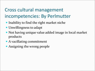 Cross cultural management
incompetencies: By Perlmutter
 Inability to find the right market niche
 Unwillingness to adapt
 Not having unique value added image in local market
products
 A vacillating commitment
 Assigning the wrong people
 