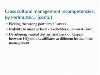 Cross cultural management incompetencies:
By Perlmutter… (contd)
 Picking the wrong partners/alliances
 Inability to manage local stakeholders: unions & Govt
 Developing mutual distrust and Lack of Respect
between HQ and the affiliates at different levels of the
management.
 