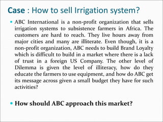 Case : How to sell Irrigation system?
 ABC International is a non-profit organization that sells
irrigation systems to subsistence farmers in Africa. The
customers are hard to reach. They live hours away from
major cities and many are illiterate. Even though, it is a
non-profit organization, ABC needs to build Brand Loyalty
which is difficult to build in a market where there is a lack
of trust in a foreign US Company. The other level of
Dilemma is given the level of illiteracy, how do they
educate the farmers to use equipment, and how do ABC get
its message across given a small budget they have for such
activities?
 How should ABC approach this market?
 
