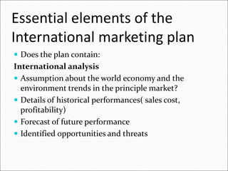 Essential elements of the
International marketing plan
 Does the plan contain:
International analysis
 Assumption about the world economy and the
environment trends in the principle market?
 Details of historical performances( sales cost,
profitability)
 Forecast of future performance
 Identified opportunities and threats
 