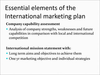 Essential elements of the
International marketing plan
Company capability assessment
 Analysis of company strengths, weaknesses and future
capabilities in comparison with local and international
competition
International mission statement with:
 Long term aims and objectives to achieve them
 One yr marketing objective and individual strategies
 