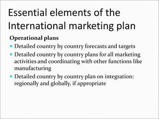 Essential elements of the
International marketing plan
Operational plans
 Detailed country by country forecasts and targets
 Detailed country by country plans for all marketing
activities and coordinating with other functions like
manufacturing
 Detailed country by country plan on integration:
regionally and globally, if appropriate
 