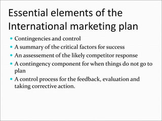 Essential elements of the
International marketing plan
 Contingencies and control
 A summary of the critical factors for success
 An assessement of the likely competitor response
 A contingency component for when things do not go to
plan
 A control process for the feedback, evaluation and
taking corrective action.
 