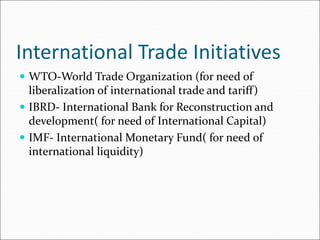 International Trade Initiatives
 WTO-World Trade Organization (for need of
liberalization of international trade and tariff)
 IBRD- International Bank for Reconstruction and
development( for need of International Capital)
 IMF- International Monetary Fund( for need of
international liquidity)
 