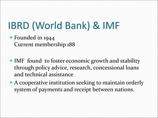 IBRD (World Bank) & IMF
 Founded in 1944
Current membership 188
 IMF found to foster economic growth and stability
through policy advice, research, concessional loans
and technical assistance
 A cooperative institution seeking to maintain orderly
system of payments and receipt between nations.
 