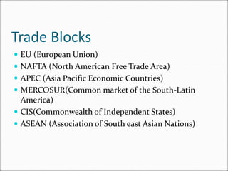Trade Blocks
 EU (European Union)
 NAFTA (North American Free Trade Area)
 APEC (Asia Pacific Economic Countries)
 MERCOSUR(Common market of the South-Latin
America)
 CIS(Commonwealth of Independent States)
 ASEAN (Association of South east Asian Nations)
 