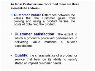 As far as Customers are concerned there are three
elements to address-
 Customer value: Difference between the
values that the customer gains from
owning and using a product versus the
costs of obtaining the product.
• Customer satisfaction: The extent to
which a product’s perceived performance in
delivering value matches a buyer’s
expectations.
• Quality: the characteristics of a product or
service that bear on its ability to satisfy
stated or implied customer needs.
 
