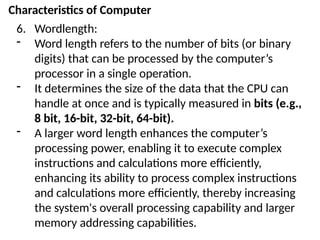 Characteristics of Computer
6. Wordlength:
- Word length refers to the number of bits (or binary
digits) that can be processed by the computer’s
processor in a single operation.
- It determines the size of the data that the CPU can
handle at once and is typically measured in bits (e.g.,
8 bit, 16-bit, 32-bit, 64-bit).
- A larger word length enhances the computer’s
processing power, enabling it to execute complex
instructions and calculations more efficiently,
enhancing its ability to process complex instructions
and calculations more efficiently, thereby increasing
the system's overall processing capability and larger
memory addressing capabilities.
 