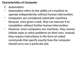 Characteristics of Computer
7. Automation:
- Automation refers to the ability of a machine to
operate independently without human intervention.
- Computers are considered automatic machines
because, once given a task, they can execute it to
completion without further human intervention.
- However, since computers are machines, they cannot
initiate tasks or solve problems on their own. Instead,
they require instructions in the form of coded
commands that specify exactly how the computer
should carry out a particular job.
 