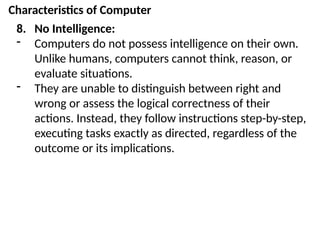 Characteristics of Computer
8. No Intelligence:
- Computers do not possess intelligence on their own.
Unlike humans, computers cannot think, reason, or
evaluate situations.
- They are unable to distinguish between right and
wrong or assess the logical correctness of their
actions. Instead, they follow instructions step-by-step,
executing tasks exactly as directed, regardless of the
outcome or its implications.
 