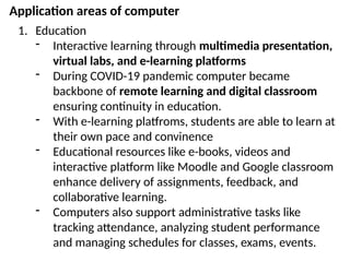 Application areas of computer
1. Education
- Interactive learning through multimedia presentation,
virtual labs, and e-learning platforms
- During COVID-19 pandemic computer became
backbone of remote learning and digital classroom
ensuring continuity in education.
- With e-learning platfroms, students are able to learn at
their own pace and convinence
- Educational resources like e-books, videos and
interactive platform like Moodle and Google classroom
enhance delivery of assignments, feedback, and
collaborative learning.
- Computers also support administrative tasks like
tracking attendance, analyzing student performance
and managing schedules for classes, exams, events.
 