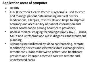 Application areas of computer
2. Health
- EHR (Electronic Health Records) systems is used to store
and manage patient data including medical history,
medications, allergies, test results and helps to improve
accuracy and accessibility of patient information and
better coordination among healthcare providers.
- Used in medical imaging technologies like x-ray, CT scans,
MRI’s and ultrasound and aid in diagnosis and treatment
planning.
- Telemedicine facilitated by video conferencing, remote
monitoring devices and electronic data exchange helps
remote consultations between patient and healthcare
provides and improve access to care fro remote and
underserved areas
 