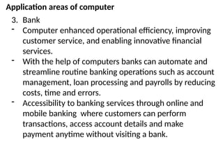 Application areas of computer
3. Bank
- Computer enhanced operational efficiency, improving
customer service, and enabling innovative financial
services.
- With the help of computers banks can automate and
streamline routine banking operations such as account
management, loan processing and payrolls by reducing
costs, time and errors.
- Accessibility to banking services through online and
mobile banking where customers can perform
transactions, access account details and make
payment anytime without visiting a bank.
 