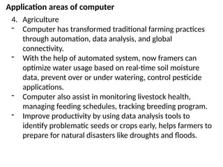 Application areas of computer
4. Agriculture
- Computer has transformed traditional farming practices
through automation, data analysis, and global
connectivity.
- With the help of automated system, now framers can
optimize water usage based on real-time soil moisture
data, prevent over or under watering, control pesticide
applications.
- Computer also assist in monitoring livestock health,
managing feeding schedules, tracking breeding program.
- Improve productivity by using data analysis tools to
identify problematic seeds or crops early, helps farmers to
prepare for natural disasters like droughts and floods.
 