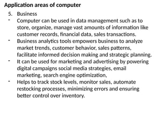 Application areas of computer
5. Business
- Computer can be used in data management such as to
store, organize, manage vast amounts of information like
customer records, financial data, sales transactions.
- Business analytics tools empowers business to analyze
market trends, customer behavior, sales patterns,
facilitate informed decision making and strategic planning.
- It can be used for marketing and advertising by powering
digital campaigns social media strategies, email
marketing, search engine optimization,
- Helps to track stock levels, monitor sales, automate
restocking processes, minimizing errors and ensuring
better control over inventory.
 