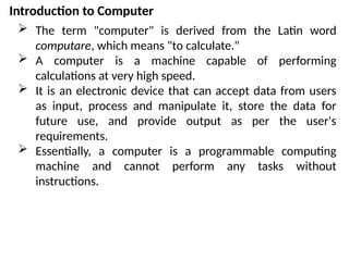 Introduction to Computer
 The term "computer" is derived from the Latin word
computare, which means "to calculate."
 A computer is a machine capable of performing
calculations at very high speed.
 It is an electronic device that can accept data from users
as input, process and manipulate it, store the data for
future use, and provide output as per the user's
requirements.
 Essentially, a computer is a programmable computing
machine and cannot perform any tasks without
instructions.
 