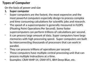 Types of Computer
On the basis of power and size
1. Super computer
- Super computers are the fastest, the most expensive and the
most powerful computers especially design to process complex
and time consuming calculations for scientific jobs and research.
- The speed of a supercomputer is generally measured in FLOPS
(Floating Point Operations Per Second). Some faster
supercomputers can perform trillions of calculations per second.
- It can process large amount of data. Super computers have large
memories with high processing speed. Super computers are built
by interconnecting thousands of processors that can work in
parallel.
- They can process trillions of operations per second.
- These computers have multiple central processing unit that can
process multiple instructions at a time.
- Examples: CRAY-XMP-14, CRAY-XT5, IBM Deep Blue, etc.
 