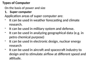 Types of Computer
On the basis of power and size
1. Super computer
Application areas of super computer are:
- It can be used in weather forecasting and climate
research.
- It can be used in military system and defense.
- It can be used in analyzing geographical data (e.g. in
petro chemical purpose)
- It can be used in electronic design, nuclear energy
research
- It can be used in aircraft and spacecraft industry to
design and to stimulate airflow at different speed and
attitude.
 