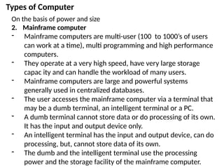 Types of Computer
On the basis of power and size
2. Mainframe computer
- Mainframe computers are multi-user (100 to 1000’s of users
can work at a time), multi programming and high performance
computers.
- They operate at a very high speed, have very large storage
capac ity and can handle the workload of many users.
- Mainframe computers are large and powerful systems
generally used in centralized databases.
- The user accesses the mainframe computer via a terminal that
may be a dumb terminal, an intelligent terminal or a PC.
- A dumb terminal cannot store data or do processing of its own.
It has the input and output device only.
- An intelligent terminal has the input and output device, can do
processing, but, cannot store data of its own.
- The dumb and the intelligent terminal use the processing
power and the storage facility of the mainframe computer.
 