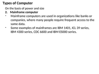 Types of Computer
On the basis of power and size
2. Mainframe computer
- Mainframe computers are used in organizations like banks or
companies, where many people require frequent access to the
same data.
- Some examples of mainframes are IBM 1401, ICL 39 series,
IBM 4300 series, CDC 6600 and IBM ES000 series.
 