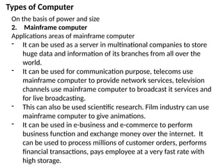 Types of Computer
On the basis of power and size
2. Mainframe computer
Applications areas of mainframe computer
- It can be used as a server in multinational companies to store
huge data and information of its branches from all over the
world.
- It can be used for communication purpose, telecoms use
mainframe computer to provide network services, television
channels use mainframe computer to broadcast it services and
for live broadcasting.
- This can also be used scientific research. Film industry can use
mainframe computer to give animations.
- It can be used in e-business and e-commerce to perform
business function and exchange money over the internet. It
can be used to process millions of customer orders, performs
financial transactions, pays employee at a very fast rate with
high storage.
 