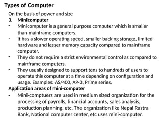 Types of Computer
On the basis of power and size
3. Minicomputer
- Minicomputer is a general purpose computer which is smaller
than mainframe computers.
- It has a slower operating speed, smaller backing storage, limited
hardware and lesser memory capacity compared to mainframe
computer.
- They do not require a strict environmental control as compared to
mainframe computers.
- They usually designed to support tens to hundreds of users to
operate this computer at a time depending on configuration and
usage. Examples: AS/400, AP-3, Prime series.
Application areas of mini-computer
- Mini-comptuers are used in medium sized organization for the
processing of payrolls, financial accounts, sales analysis,
production planning, etc. The organization like Nepal Rastra
Bank, National computer center, etc uses mini-computer.
 