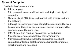 Types of Computer
On the basis of power and size
4. Microcomputer
- Microcomputers are small, low-cost and single-user digital
computer.
- They consist of CPU, input unit, output unit, storage unit and
the software.
- Although microcomputers are stand alone machines, they can
be connected together to create a network of computers that
can serve more than one user.
- IBM PC based on Pentium microprocessor and Apple
Macintosh are some examples of microcomputers.
- Microcomputers include desktop computers, note book
computers or laptop, tablet computer, handheld computer,
smart phones and notebook,
 