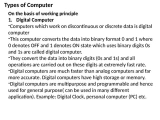 Types of Computer
On the basis of working principle
1. Digital Computer
-Computers which work on discontinuous or discrete data is digital
computer
-This computer converts the data into binary format 0 and 1 where
0 denotes OFF and 1 denotes ON state which uses binary digits 0s
and 1s are called digital computer.
-They convert the data into binary digits (0s and 1s) and all
operations are carried out on these digits at extremely fast rate.
-Digital computers are much faster than analog computers and far
more accurate. Digital computers have high storage or memory.
-Digital computers are multipurpose and programmable and hence
used for general purpose( can be used in many different
application). Example: Digital Clock, personal computer (PC) etc.
 