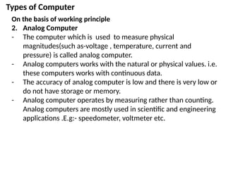 Types of Computer
On the basis of working principle
2. Analog Computer
- The computer which is used to measure physical
magnitudes(such as-voltage , temperature, current and
pressure) is called analog computer.
- Analog computers works with the natural or physical values. i.e.
these computers works with continuous data.
- The accuracy of analog computer is low and there is very low or
do not have storage or memory.
- Analog computer operates by measuring rather than counting.
Analog computers are mostly used in scientific and engineering
applications .E.g:- speedometer, voltmeter etc.
 