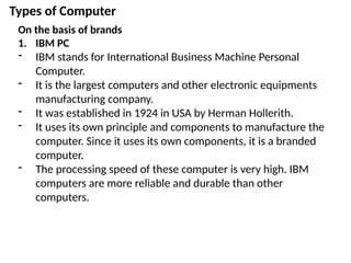 Types of Computer
On the basis of brands
1. IBM PC
- IBM stands for International Business Machine Personal
Computer.
- It is the largest computers and other electronic equipments
manufacturing company.
- It was established in 1924 in USA by Herman Hollerith.
- It uses its own principle and components to manufacture the
computer. Since it uses its own components, it is a branded
computer.
- The processing speed of these computer is very high. IBM
computers are more reliable and durable than other
computers.
 