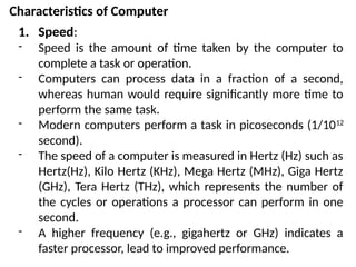 Characteristics of Computer
1. Speed:
- Speed is the amount of time taken by the computer to
complete a task or operation.
- Computers can process data in a fraction of a second,
whereas human would require significantly more time to
perform the same task.
- Modern computers perform a task in picoseconds (1/1012
second).
- The speed of a computer is measured in Hertz (Hz) such as
Hertz(Hz), Kilo Hertz (KHz), Mega Hertz (MHz), Giga Hertz
(GHz), Tera Hertz (THz), which represents the number of
the cycles or operations a processor can perform in one
second.
- A higher frequency (e.g., gigahertz or GHz) indicates a
faster processor, lead to improved performance.
 