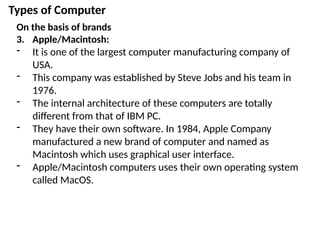 Types of Computer
On the basis of brands
3. Apple/Macintosh:
- It is one of the largest computer manufacturing company of
USA.
- This company was established by Steve Jobs and his team in
1976.
- The internal architecture of these computers are totally
different from that of IBM PC.
- They have their own software. In 1984, Apple Company
manufactured a new brand of computer and named as
Macintosh which uses graphical user interface.
- Apple/Macintosh computers uses their own operating system
called MacOS.
 