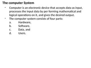The computer System
- Computer is an electronic device that accepts data as input,
processes the input data by per forming mathematical and
logical operations on it, and gives the desired output.
- The computer system consists of four parts:
a. Hardware,
b. Software,
c. Data, and
d. Users.
 