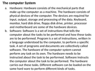 The computer System
a. Hardware: Hardware consists of the mechanical parts that
make up the computer as a machine. The hardware consists of
physical devices of the computer. The devices are required for
input, output, storage and processing of the data. Keyboard,
monitor, hard disk drive, floppy disk drive, printer, processor
and motherboard are some of the hardware devices.
b. Software: Software is a set of instructions that tells the
computer about the tasks to be performed and how these tasks
are to be performed. Program is a set of instructions, written in
a language understood by the computer, to perform a specific
task. A set of programs and documents are collectively called
software. The hardware of the computer system cannot
perform any task on its own. The hardware needs to be
instructed about the task to be performed. Software instructs
the computer about the task to be performed. The hardware
carries out these tasks. Different software can be loaded on the
same hard ware to perform different kinds of tasks.
 