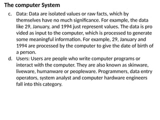 The computer System
c. Data: Data are isolated values or raw facts, which by
themselves have no much significance. For example, the data
like 29, January, and 1994 just represent values. The data is pro
vided as input to the computer, which is processed to generate
some meaningful information. For example, 29, January and
1994 are processed by the computer to give the date of birth of
a person.
d. Users: Users are people who write computer programs or
interact with the computer. They are also known as skinware,
liveware, humanware or peopleware. Programmers, data entry
operators, system analyst and computer hardware engineers
fall into this category.
 