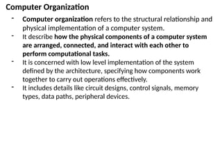 Computer Organization
- Computer organization refers to the structural relationship and
physical implementation of a computer system.
- It describe how the physical components of a computer system
are arranged, connected, and interact with each other to
perform computational tasks.
- It is concerned with low level implementation of the system
defined by the architecture, specifying how components work
together to carry out operations effectively.
- It includes details like circuit designs, control signals, memory
types, data paths, peripheral devices.
 