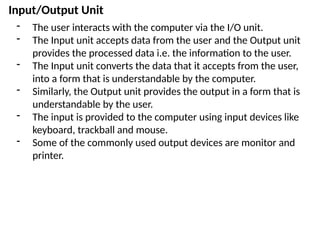 Input/Output Unit
- The user interacts with the computer via the I/O unit.
- The Input unit accepts data from the user and the Output unit
provides the processed data i.e. the information to the user.
- The Input unit converts the data that it accepts from the user,
into a form that is understandable by the computer.
- Similarly, the Output unit provides the output in a form that is
understandable by the user.
- The input is provided to the computer using input devices like
keyboard, trackball and mouse.
- Some of the commonly used output devices are monitor and
printer.
 