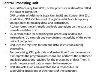 Central Processing Unit
- Central Processing Unit (CPU) or the processor is also often called
the brain of computer.
- CPU consists of Arithmetic Logic Unit (ALU) and Control Unit (CU).
- In addition, CPU also has a set of registers which are temporary
storage areas for holding data, and instructions.
- ALU performs the arithmetic and logic operations on the data that
is made available to it.
- CU is responsible for organizing the processing of data and
instructions. CU controls and coordinates the activity of the other
units of computer.
- CPU uses the registers to store the data, instructions during
processing.
- For processing, CPU gets data and instructions from the memory.
It interprets the program instructions and performs the arithmetic
and logic operations required for the processing of data. Then, it
sends the processed data or result to the memory.
- CPU also acts as an administrator and is responsible for
supervising operations of other parts of the computer.
 