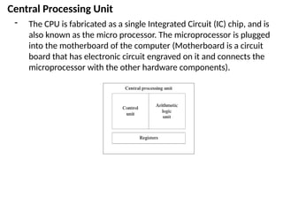 Central Processing Unit
- The CPU is fabricated as a single Integrated Circuit (IC) chip, and is
also known as the micro processor. The microprocessor is plugged
into the motherboard of the computer (Motherboard is a circuit
board that has electronic circuit engraved on it and connects the
microprocessor with the other hardware components).
 