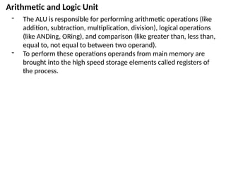 Arithmetic and Logic Unit
- The ALU is responsible for performing arithmetic operations (like
addition, subtraction, multiplication, division), logical operations
(like ANDing, ORing), and comparison (like greater than, less than,
equal to, not equal to between two operand).
- To perform these operations operands from main memory are
brought into the high speed storage elements called registers of
the process.
 