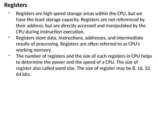Registers
- Registers are high speed storage areas within the CPU, but we
have the least storage capacity. Registers are not referenced by
their address, but are directly accessed and manipulated by the
CPU during instruction execution.
- Registers store data, instructions, addresses, and intermediate
results of processing. Registers are often referred to as CPU’s
working memory.
- The number of registers and the size of each registers in CPU helps
to determine the power and the speed of a CPU. The size of
register also called word size. The size of register may be 8, 16, 32,
64 bits.
 