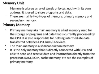 Memory Unit
- Memory is a large array of words or bytes, each with its own
address. It is used to store programs and data.
- There are mainly two types of memory: primary memory and
secondary memory.
Primary Memory
- Primary memory aka main memory is a fast memory used for
the storage of programs and data that is currently processed by
the CPU. It is also responsible for holding intermediate data
transferred between CPU and I/O devices.
- The main memory is a semiconduction memory.
- It is the only memory that is directly connected with CPU and
able to send and receive data and information directly from the
processor. RAM, ROM, cache memory, etc are the examples of
primary memory.
 