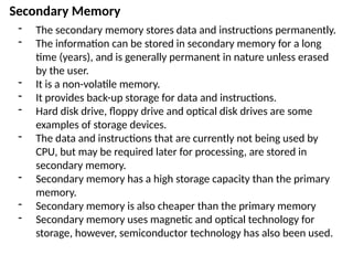 Secondary Memory
- The secondary memory stores data and instructions permanently.
- The information can be stored in secondary memory for a long
time (years), and is generally permanent in nature unless erased
by the user.
- It is a non-volatile memory.
- It provides back-up storage for data and instructions.
- Hard disk drive, floppy drive and optical disk drives are some
examples of storage devices.
- The data and instructions that are currently not being used by
CPU, but may be required later for processing, are stored in
secondary memory.
- Secondary memory has a high storage capacity than the primary
memory.
- Secondary memory is also cheaper than the primary memory
- Secondary memory uses magnetic and optical technology for
storage, however, semiconductor technology has also been used.
 