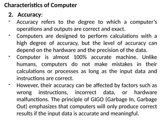 Characteristics of Computer
2. Accuracy:
- Accuracy refers to the degree to which a computer’s
operations and outputs are correct and exact.
- Computers are designed to perform calculations with a
high degree of accuracy, but the level of accuracy can
depend on the hardware and the precision of the data.
- Computer is almost 100% accurate machine. Unlike
humans, computers do not make mistakes in their
calculations or processes as long as the input data and
instructions are correct.
- However, their accuracy can be affected by factors such as
wrong instructions, incorrect data, or hardware
malfunctions. The principle of GIGO (Garbage In, Garbage
Out) emphasizes that computers will only produce correct
results if the input data is accurate and meaningful.
 