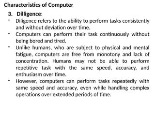 Characteristics of Computer
3. Dilligence:
- Diligence refers to the ability to perform tasks consistently
and without deviation over time.
- Computers can perform their task continuously without
being bored and tired.
- Unlike humans, who are subject to physical and mental
fatigue, computers are free from monotony and lack of
concentration. Humans may not be able to perform
repetitive task with the same speed, accuracy, and
enthusiasm over time.
- However, computers can perform tasks repeatedly with
same speed and accuracy, even while handling complex
operations over extended periods of time.
 