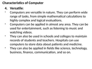 Characteristics of Computer
4. Versatile:
- Computers are versatile in nature. They can perform wide
range of tasks, from simple mathematical calculations to
highly complex and logical evaluations.
- Computers can be applied in almost any area. They can be
used for entertainment, such as listening to music and
watching videos.
- They can also be used in schools and colleges to maintain
records of students and teachers. Hospitals can use
computers to store data about patients and medicine.
- They can also be applied in fields like science, technology,
business, finance, communication, and so on.
 